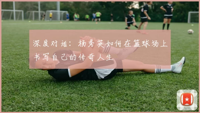 深度对话：杨秀英如何在篮球场上书写自己的传奇人生