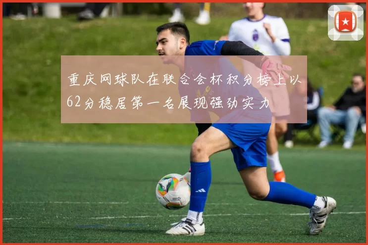 重庆网球队在联合会杯积分榜上以62分稳居第一名展现强劲实力
