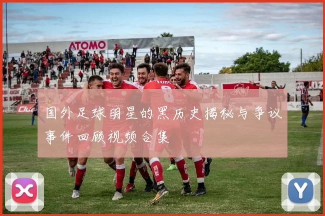 国外足球明星的黑历史揭秘与争议事件回顾视频合集
