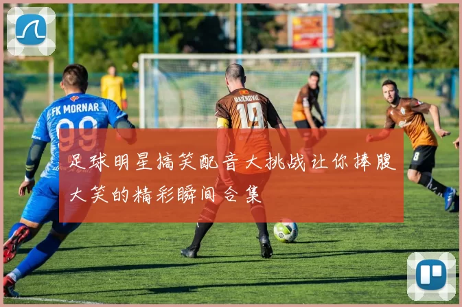 足球明星搞笑配音大挑战让你捧腹大笑的精彩瞬间合集