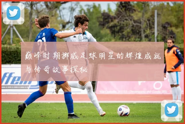 巅峰时期挪威足球明星的辉煌成就与传奇故事探秘