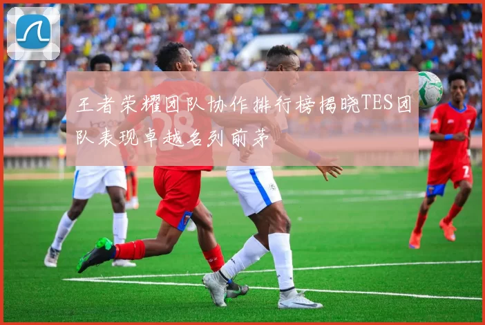 王者荣耀团队协作排行榜揭晓TES团队表现卓越名列前茅