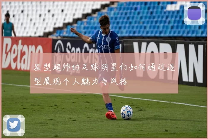 发型超帅的足球明星们如何通过造型展现个人魅力与风格