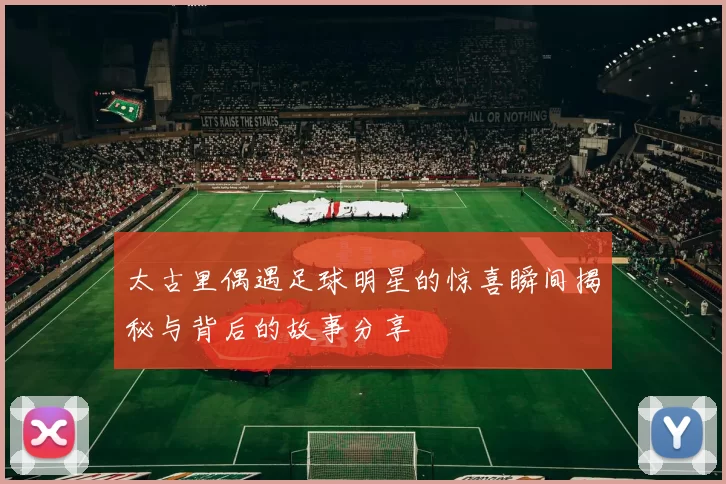 太古里偶遇足球明星的惊喜瞬间揭秘与背后的故事分享