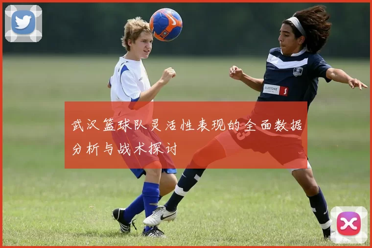 武汉篮球队灵活性表现的全面数据分析与战术探讨
