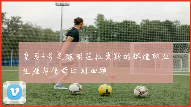 皇马4号足球明星拉莫斯的辉煌职业生涯与传奇时刻回顾