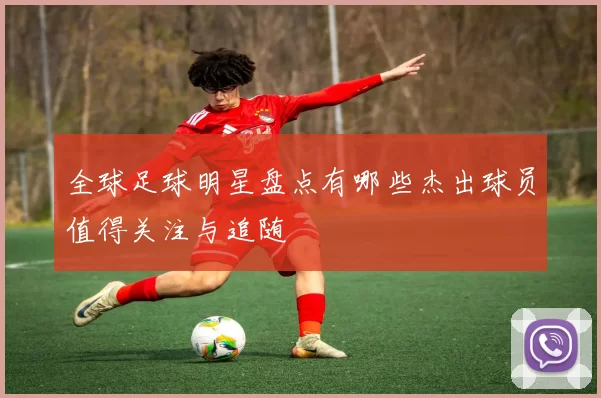 全球足球明星盘点有哪些杰出球员值得关注与追随