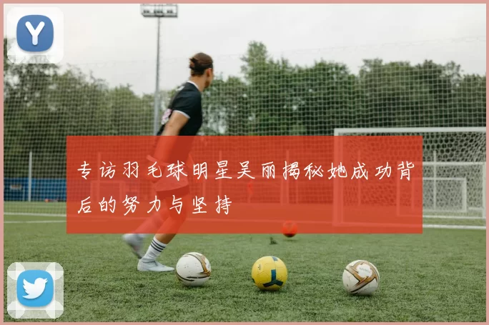 专访羽毛球明星吴丽揭秘她成功背后的努力与坚持