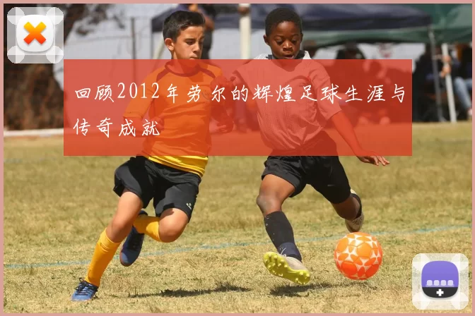回顾2012年劳尔的辉煌足球生涯与传奇成就