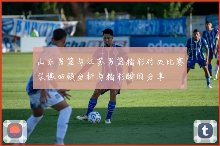 山东男篮与江苏男篮精彩对决比赛录像回顾分析与精彩瞬间分享