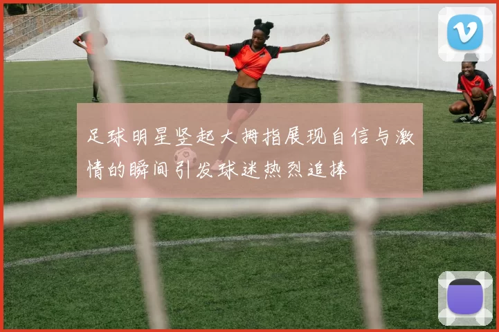 足球明星竖起大拇指展现自信与激情的瞬间引发球迷热烈追捧