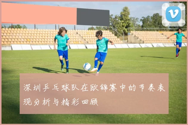 深圳乒乓球队在欧锦赛中的节奏表现分析与精彩回顾
