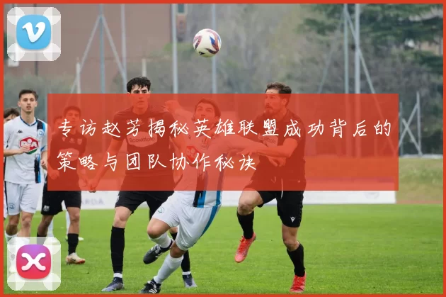 专访赵芳揭秘英雄联盟成功背后的策略与团队协作秘诀