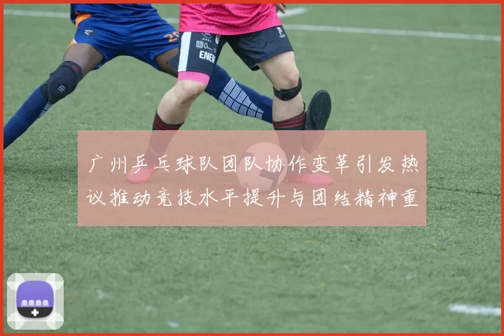 广州乒乓球队团队协作变革引发热议推动竞技水平提升与团结精神重塑