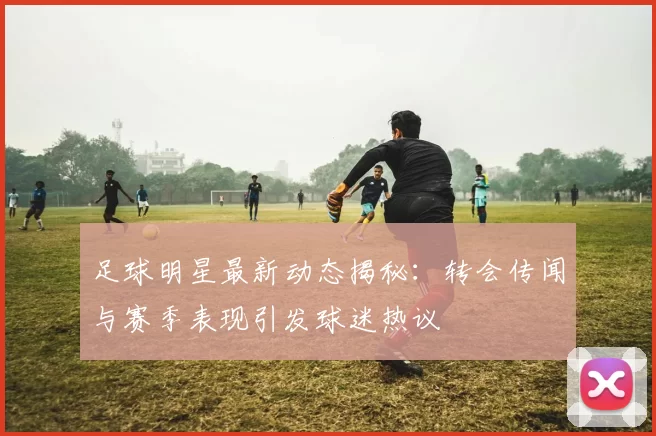 足球明星最新动态揭秘：转会传闻与赛季表现引发球迷热议