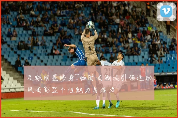 足球明星修身T恤时尚潮流引领运动风尚彰显个性魅力与活力
