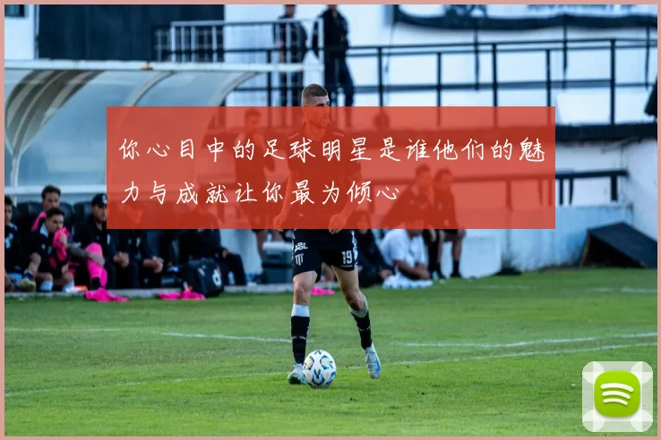 你心目中的足球明星是谁他们的魅力与成就让你最为倾心