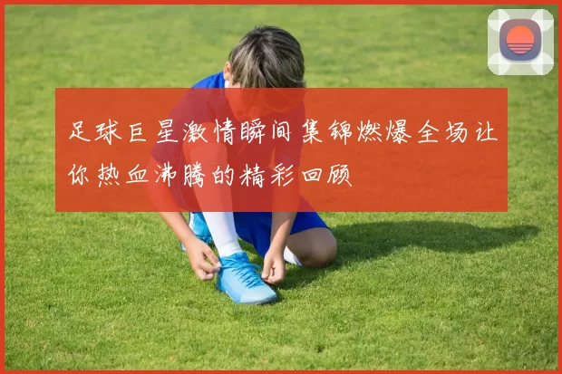 足球巨星激情瞬间集锦燃爆全场让你热血沸腾的精彩回顾
