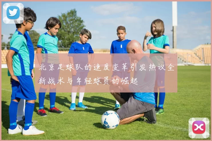 北京足球队的速度变革引发热议全新战术与年轻球员的崛起