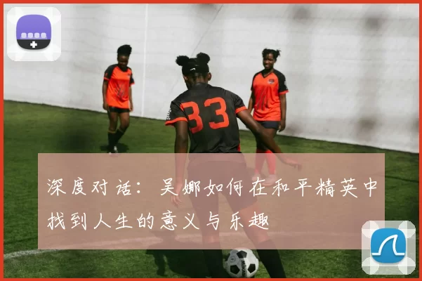 深度对话：吴娜如何在和平精英中找到人生的意义与乐趣