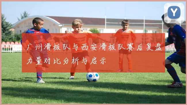 广州滑板队与西安滑板队赛后复盘力量对比分析与启示