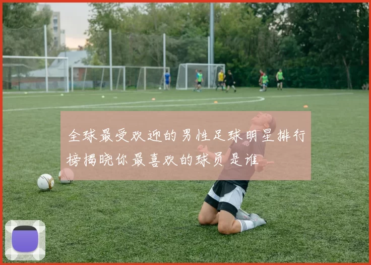 全球最受欢迎的男性足球明星排行榜揭晓你最喜欢的球员是谁