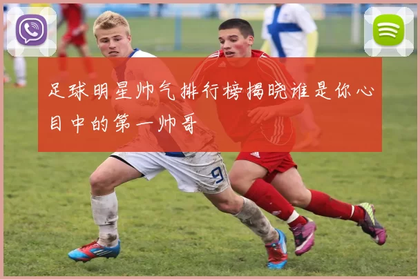 足球明星帅气排行榜揭晓谁是你心目中的第一帅哥