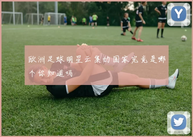 欧洲足球明星云集的国家究竟是哪个你知道吗