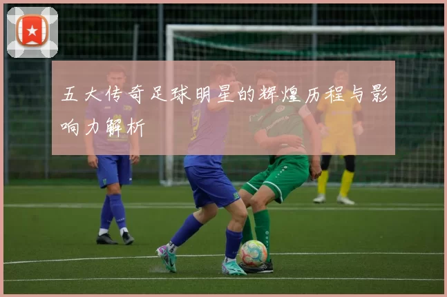 五大传奇足球明星的辉煌历程与影响力解析