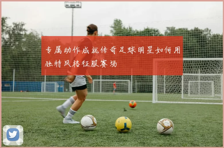 专属动作成就传奇足球明星如何用独特风格征服赛场