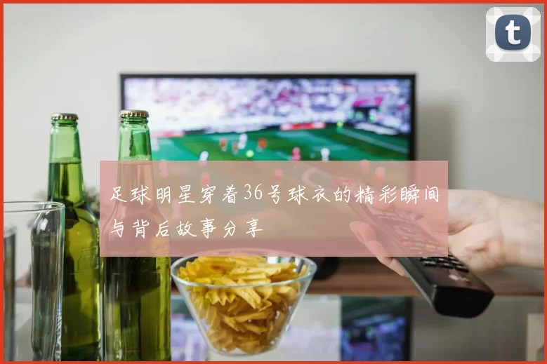 足球明星穿着36号球衣的精彩瞬间与背后故事分享