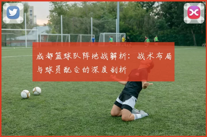 成都篮球队阵地战解析：战术布局与球员配合的深度剖析
