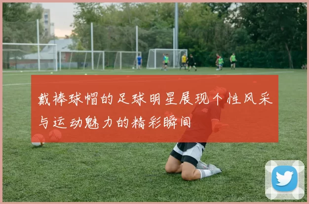 戴棒球帽的足球明星展现个性风采与运动魅力的精彩瞬间