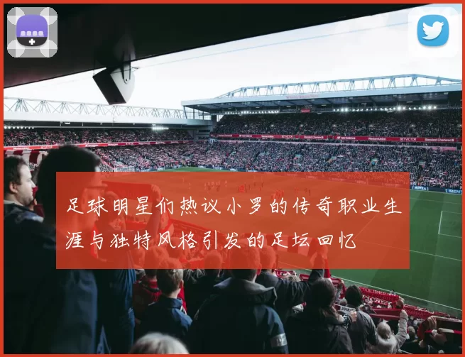 足球明星们热议小罗的传奇职业生涯与独特风格引发的足坛回忆