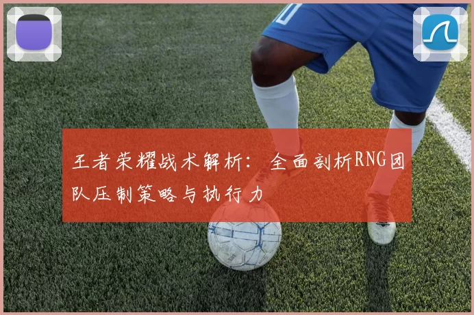 王者荣耀战术解析：全面剖析RNG团队压制策略与执行力