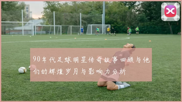 90年代足球明星传奇故事回顾与他们的辉煌岁月与影响力分析