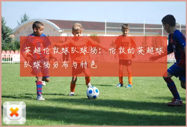 英超伦敦球队球场：伦敦的英超球队球场分布与特色