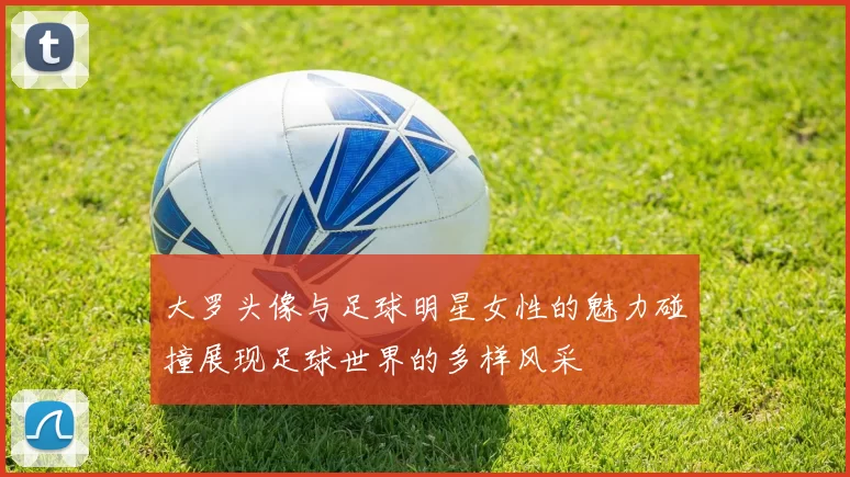 大罗头像与足球明星女性的魅力碰撞展现足球世界的多样风采