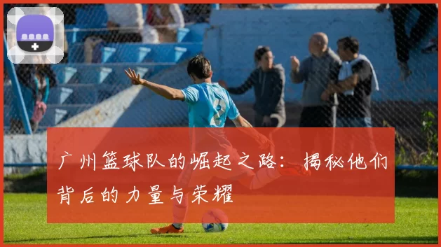 广州篮球队的崛起之路：揭秘他们背后的力量与荣耀