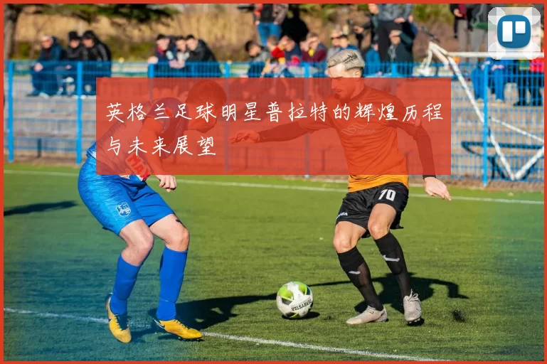 英格兰足球明星普拉特的辉煌历程与未来展望
