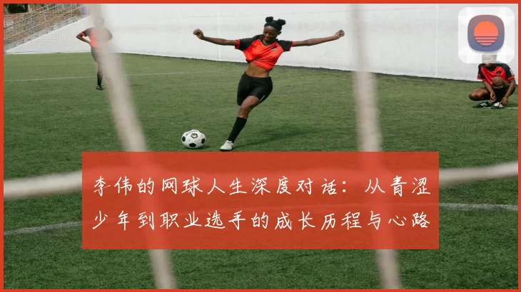 李伟的网球人生深度对话：从青涩少年到职业选手的成长历程与心路历程