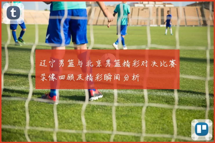 辽宁男篮与北京男篮精彩对决比赛录像回顾及精彩瞬间分析