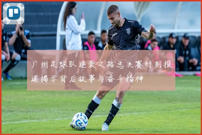 广州足球队逆袭之路总决赛特别报道揭示背后故事与奋斗精神