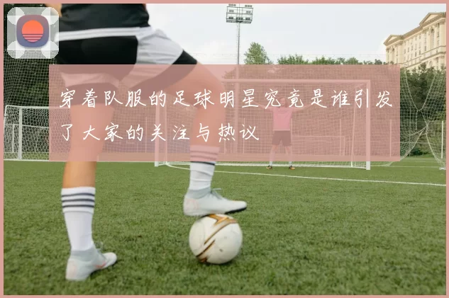 穿着队服的足球明星究竟是谁引发了大家的关注与热议