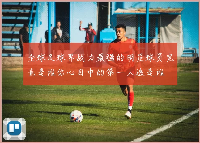 全球足球界战力最强的明星球员究竟是谁你心目中的第一人选是谁