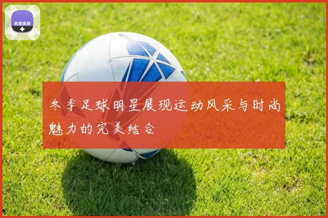 冬季足球明星展现运动风采与时尚魅力的完美结合