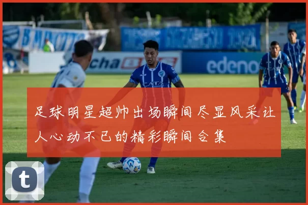 足球明星超帅出场瞬间尽显风采让人心动不已的精彩瞬间合集