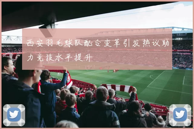 西安羽毛球队配合变革引发热议助力竞技水平提升