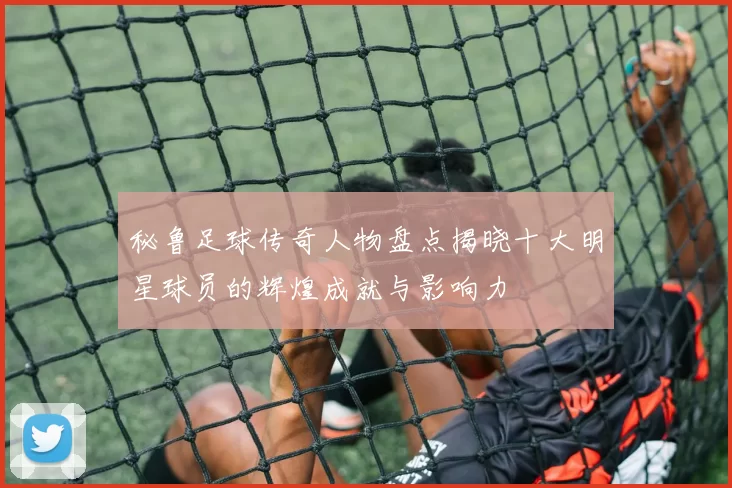 秘鲁足球传奇人物盘点揭晓十大明星球员的辉煌成就与影响力