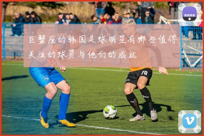 巨蟹座的韩国足球明星有哪些值得关注的球员与他们的成就